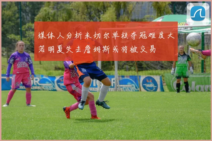 媒体人分析米切尔单核夺冠难度大若明夏失去詹姆斯或将被交易