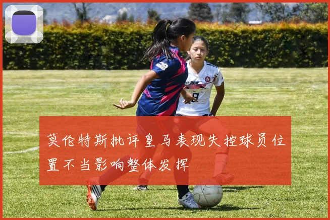 莫伦特斯批评皇马表现失控球员位置不当影响整体发挥