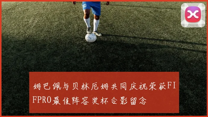 姆巴佩与贝林厄姆共同庆祝荣获FIFPRO最佳阵容奖杯合影留念