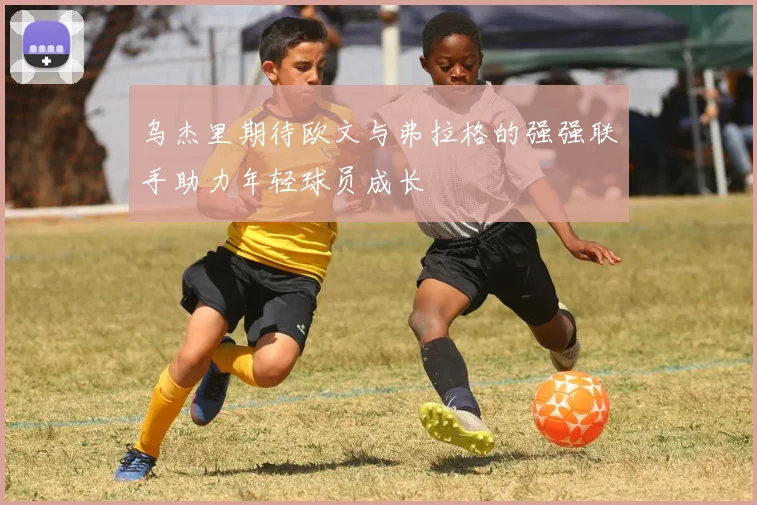 乌杰里期待欧文与弗拉格的强强联手助力年轻球员成长