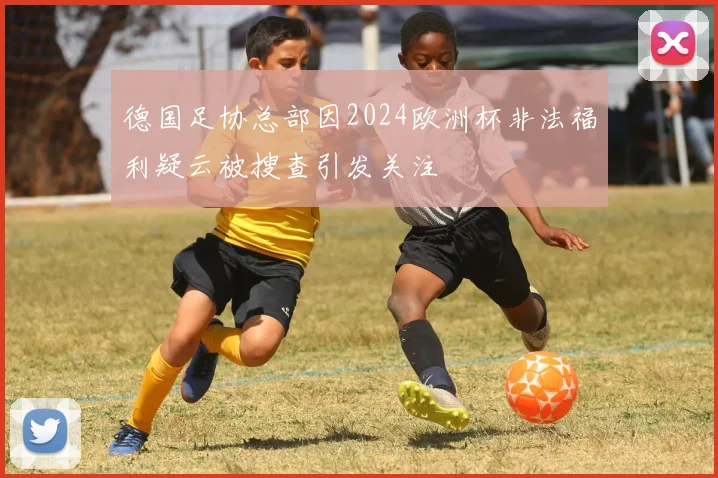 德国足协总部因2024欧洲杯非法福利疑云被搜查引发关注