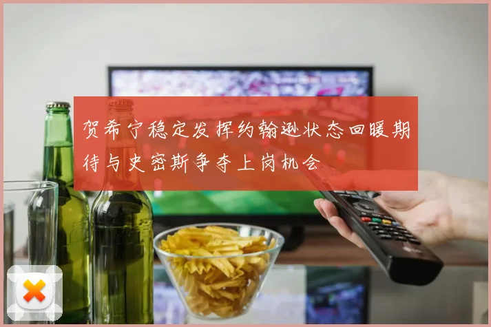 贺希宁稳定发挥约翰逊状态回暖期待与史密斯争夺上岗机会