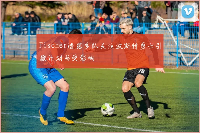 Fischer透露多队关注波斯特勇士引援计划或受影响