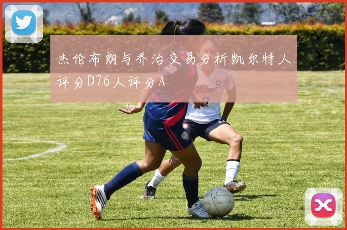 杰伦布朗与乔治交易分析凯尔特人评分D76人评分A