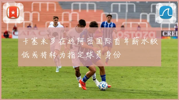 卡塞米罗在迈阿密国际首年薪水较低或将转为指定球员身份