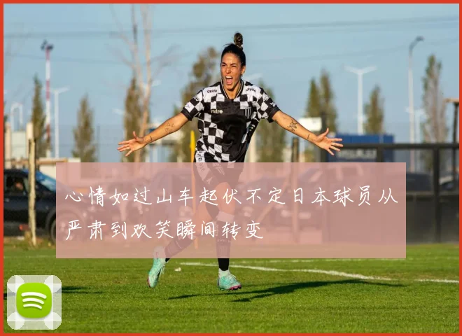 心情如过山车起伏不定日本球员从严肃到欢笑瞬间转变