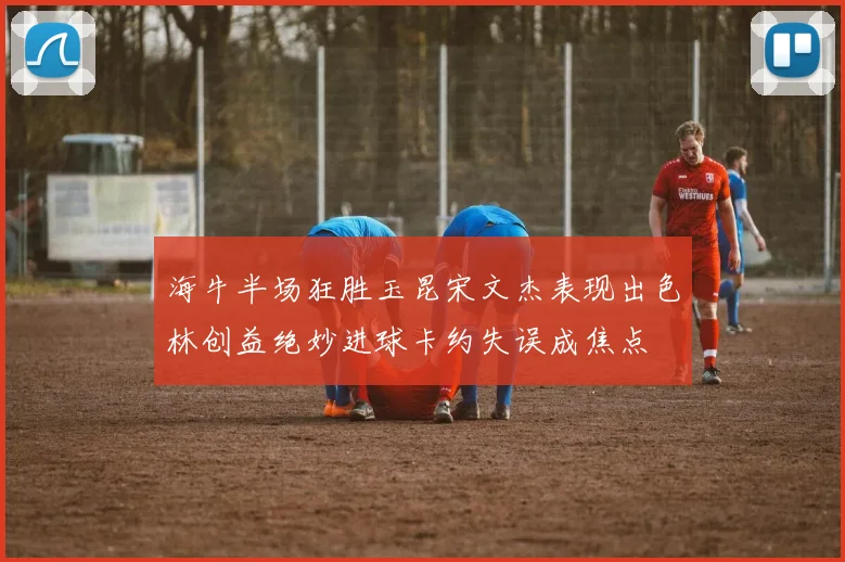 海牛半场狂胜玉昆宋文杰表现出色林创益绝妙进球卡约失误成焦点