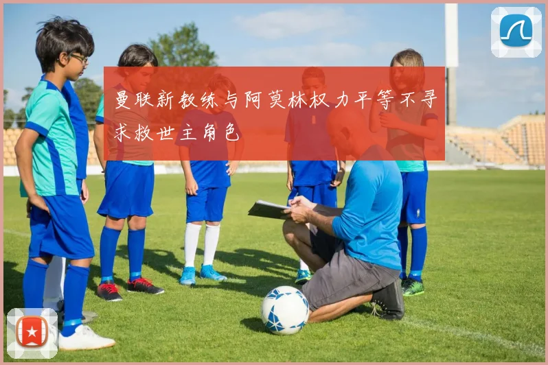 曼联新教练与阿莫林权力平等不寻求救世主角色