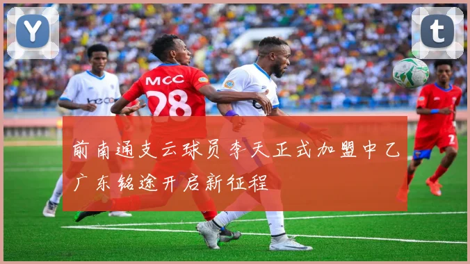 前南通支云球员李天正式加盟中乙广东铭途开启新征程