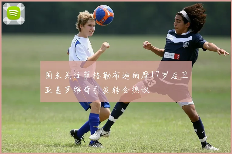 国米关注萨格勒布迪纳摩17岁后卫亚基罗维奇引发转会热议