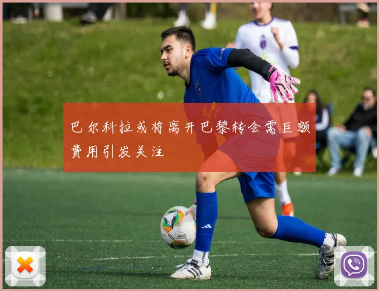 巴尔科拉或将离开巴黎转会需巨额费用引发关注