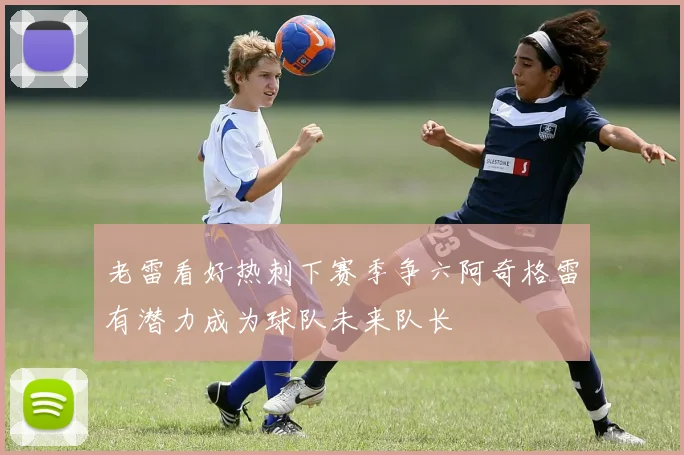 老雷看好热刺下赛季争六阿奇格雷有潜力成为球队未来队长