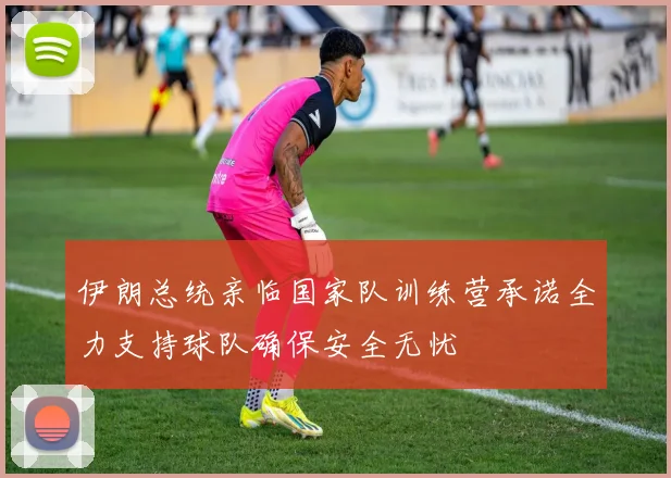 伊朗总统亲临国家队训练营承诺全力支持球队确保安全无忧