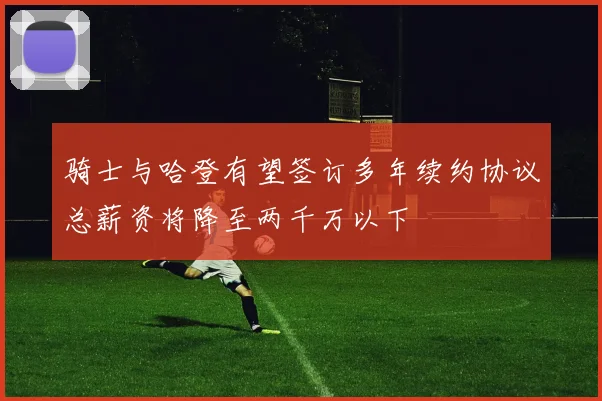 骑士与哈登有望签订多年续约协议总薪资将降至两千万以下