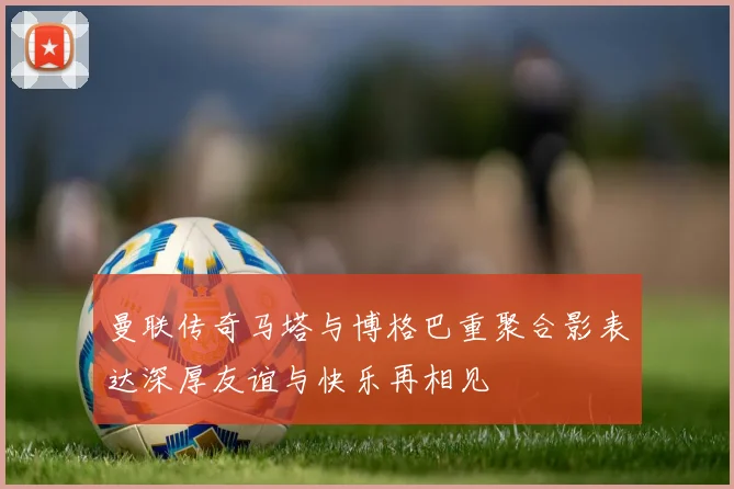 曼联传奇马塔与博格巴重聚合影表达深厚友谊与快乐再相见