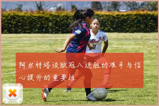 阿尔特塔谈欧冠八连胜的艰辛与信心提升的重要性