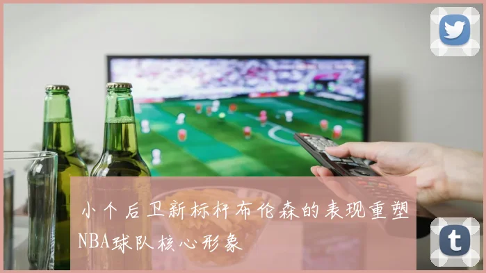 小个后卫新标杆布伦森的表现重塑NBA球队核心形象