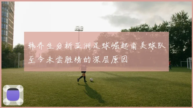 韩乔生分析亚洲足球崛起南美球队至今未尝胜绩的深层原因