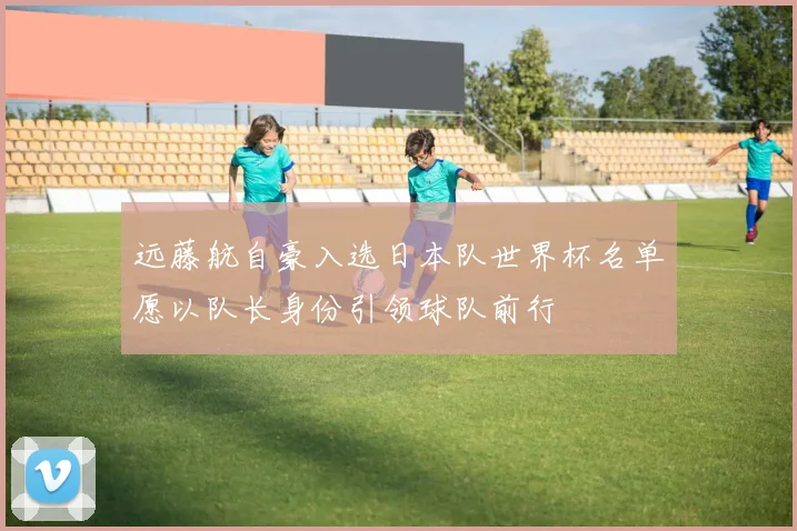 远藤航自豪入选日本队世界杯名单愿以队长身份引领球队前行