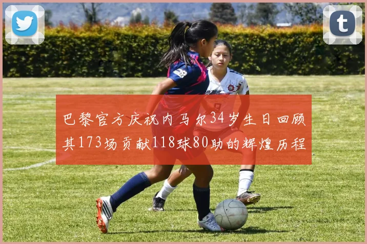 巴黎官方庆祝内马尔34岁生日回顾其173场贡献118球80助的辉煌历程