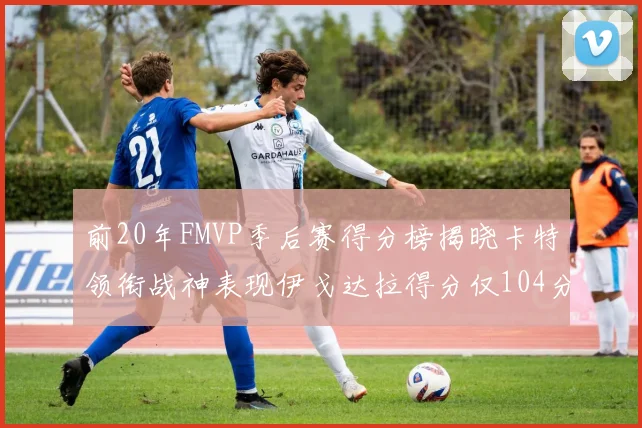 前20年FMVP季后赛得分榜揭晓卡特领衔战神表现伊戈达拉得分仅104分