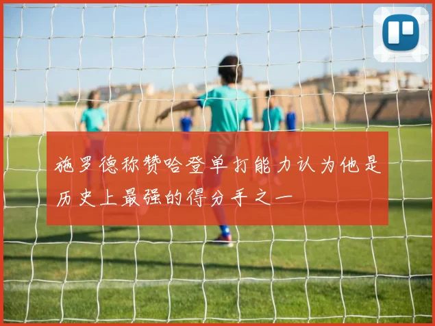 施罗德称赞哈登单打能力认为他是历史上最强的得分手之一