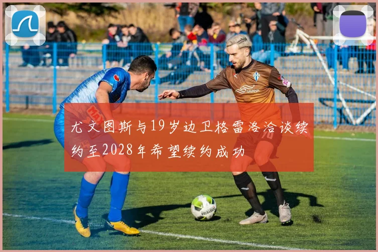 尤文图斯与19岁边卫格雷洛洽谈续约至2028年希望续约成功