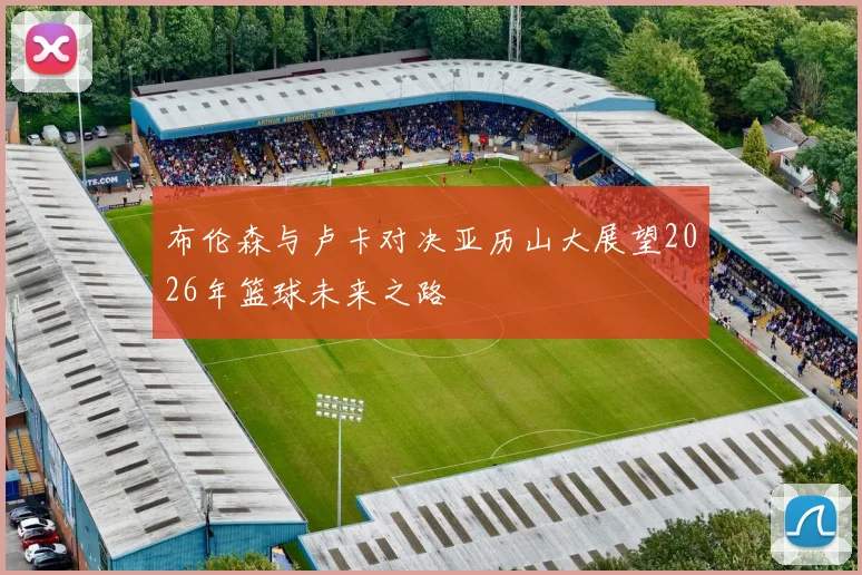 布伦森与卢卡对决亚历山大展望2026年篮球未来之路